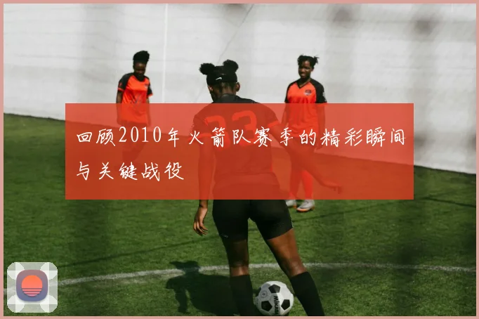 回顾2010年火箭队赛季的精彩瞬间与关键战役
