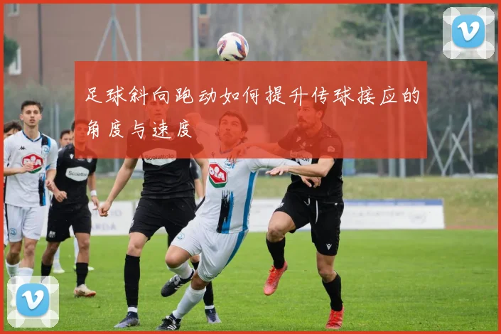 足球斜向跑动如何提升传球接应的角度与速度