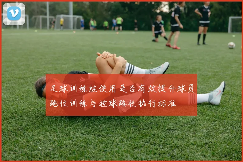 足球训练桩使用是否有效提升球员跑位训练与控球路径执行标准
