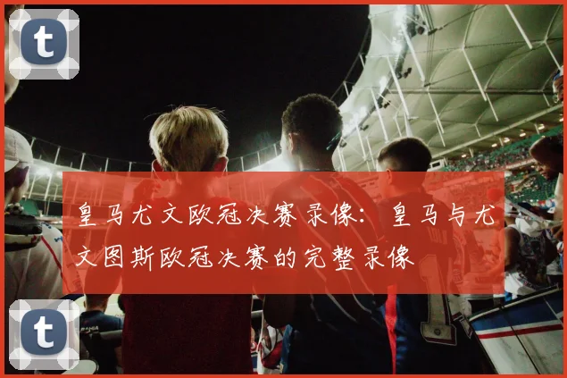 皇马尤文欧冠决赛录像：皇马与尤文图斯欧冠决赛的完整录像