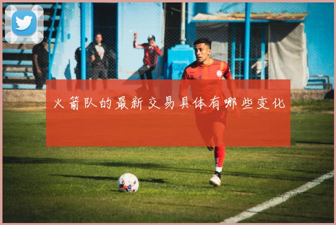 火箭队的最新交易具体有哪些变化